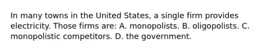 In many towns in the United States, a single firm provides electricity. Those firms are: A. monopolists. B. oligopolists. C. monopolistic competitors. D. the government.