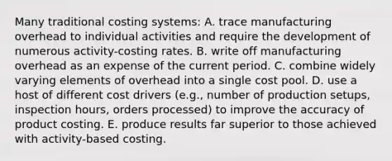 Many traditional costing systems: A. trace manufacturing overhead to individual activities and require the development of numerous activity-costing rates. B. write off manufacturing overhead as an expense of the current period. C. combine widely varying elements of overhead into a single cost pool. D. use a host of different cost drivers (e.g., number of production setups, inspection hours, orders processed) to improve the accuracy of product costing. E. produce results far superior to those achieved with activity-based costing.