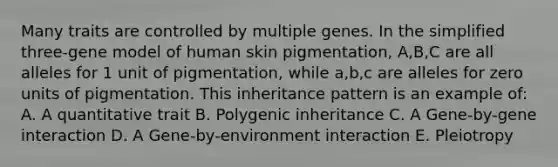 Many traits are controlled by multiple genes. In the simplified three-gene model of human skin pigmentation, A,B,C are all alleles for 1 unit of pigmentation, while a,b,c are alleles for zero units of pigmentation. This inheritance pattern is an example of: A. A quantitative trait B. Polygenic inheritance C. A Gene-by-gene interaction D. A Gene-by-environment interaction E. Pleiotropy