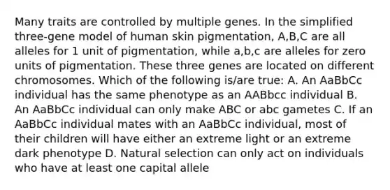 Many traits are controlled by multiple genes. In the simplified three-gene model of human skin pigmentation, A,B,C are all alleles for 1 unit of pigmentation, while a,b,c are alleles for zero units of pigmentation. These three genes are located on different chromosomes. Which of the following is/are true: A. An AaBbCc individual has the same phenotype as an AABbcc individual B. An AaBbCc individual can only make ABC or abc gametes C. If an AaBbCc individual mates with an AaBbCc individual, most of their children will have either an extreme light or an extreme dark phenotype D. Natural selection can only act on individuals who have at least one capital allele