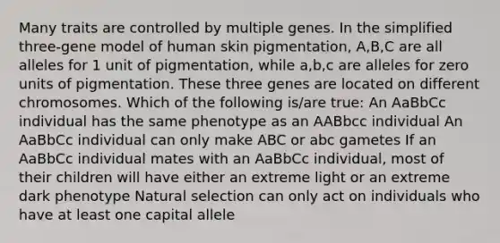 Many traits are controlled by multiple genes. In the simplified three-gene model of human skin pigmentation, A,B,C are all alleles for 1 unit of pigmentation, while a,b,c are alleles for zero units of pigmentation. These three genes are located on different chromosomes. Which of the following is/are true: An AaBbCc individual has the same phenotype as an AABbcc individual An AaBbCc individual can only make ABC or abc gametes If an AaBbCc individual mates with an AaBbCc individual, most of their children will have either an extreme light or an extreme dark phenotype Natural selection can only act on individuals who have at least one capital allele