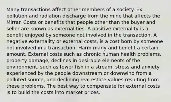 Many transactions affect other members of a society. Ex pollution and radiation discharge from the mine that affects the Mirrar. Costs or benefits that people other than the buyer and seller are known as externalities. A positive externality is a benefit enjoyed by someone not involved in the transaction. A negative externality or external costs, is a cost born by someone not involved in a transaction. Harm many and benefit a certain amount. External costs such as chronic human health problems, property damage, declines in desirable elements of the environment, such as fewer fish in a stream, stress and anxiety experienced by the people downstream or downwind from a polluted source, and declining real estate values resulting from these problems. The best way to compensate for external costs is to build the costs into market prices.