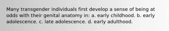 Many transgender individuals first develop a sense of being at odds with their genital anatomy in: a. early childhood. b. early adolescence. c. late adolescence. d. early adulthood.