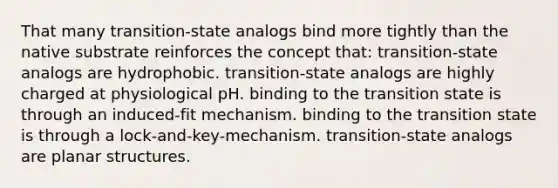 That many transition-state analogs bind more tightly than the native substrate reinforces the concept that: transition-state analogs are hydrophobic. transition-state analogs are highly charged at physiological pH. binding to the transition state is through an induced-fit mechanism. binding to the transition state is through a lock-and-key-mechanism. transition-state analogs are planar structures.