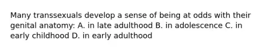 Many transsexuals develop a sense of being at odds with their genital anatomy: A. in late adulthood B. in adolescence C. in early childhood D. in early adulthood