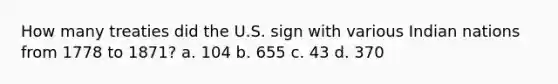 How many treaties did the U.S. sign with various Indian nations from 1778 to 1871? a. 104 b. 655 c. 43 d. 370