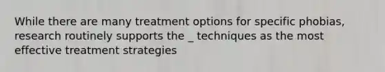 While there are many treatment options for specific phobias, research routinely supports the _ techniques as the most effective treatment strategies