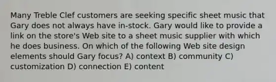 Many Treble Clef customers are seeking specific sheet music that Gary does not always have in-stock. Gary would like to provide a link on the store's Web site to a sheet music supplier with which he does business. On which of the following Web site design elements should Gary focus? A) context B) community C) customization D) connection E) content