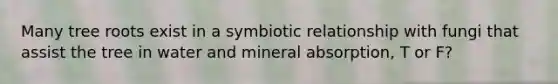 Many tree roots exist in a symbiotic relationship with fungi that assist the tree in water and mineral absorption, T or F?