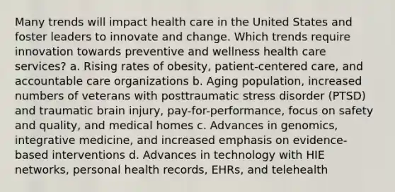 Many trends will impact health care in the United States and foster leaders to innovate and change. Which trends require innovation towards preventive and wellness health care services? a. Rising rates of obesity, patient-centered care, and accountable care organizations b. Aging population, increased numbers of veterans with posttraumatic stress disorder (PTSD) and traumatic brain injury, pay-for-performance, focus on safety and quality, and medical homes c. Advances in genomics, integrative medicine, and increased emphasis on evidence-based interventions d. Advances in technology with HIE networks, personal health records, EHRs, and telehealth