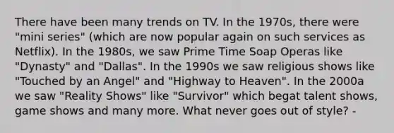 There have been many trends on TV. In the 1970s, there were "mini series" (which are now popular again on such services as Netflix). In the 1980s, we saw Prime Time Soap Operas like "Dynasty" and "Dallas". In the 1990s we saw religious shows like "Touched by an Angel" and "Highway to Heaven". In the 2000a we saw "Reality Shows" like "Survivor" which begat talent shows, game shows and many more. What never goes out of style? -