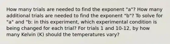 How many trials are needed to find the exponent "a"? How many additional trials are needed to find the exponent "b"? To solve for "a" and "b: in this experiment, which experimental condition is being changed for each trial? For trials 1 and 10-12, by how many Kelvin (K) should the temperatures vary?