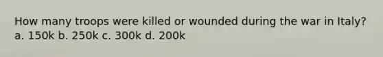 How many troops were killed or wounded during the war in Italy? a. 150k b. 250k c. 300k d. 200k