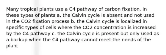 Many tropical plants use a C4 pathway of carbon fixation. In these types of plants a. the Calvin cycle is absent and not used in the CO2 fixation process b. the Calvin cycle is localized in specific types of cells where the CO2 concentration is increased by the C4 pathway c. the Calvin cycle is present but only used as a backup when the C4 pathway cannot meet the needs of the plant