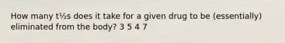 How many t½s does it take for a given drug to be (essentially) eliminated from the body? 3 5 4 7