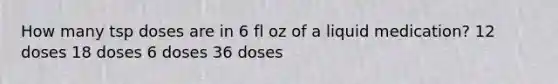 How many tsp doses are in 6 fl oz of a liquid medication? 12 doses 18 doses 6 doses 36 doses