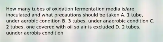 How many tubes of oxidation fermentation media is/are inoculated and what precautions should be taken A. 1 tube, under aerobic condition B. 3 tubes, under anaerobic condition C. 2 tubes, one covered with oil so air is excluded D. 2 tubes, uunder aerobis condition