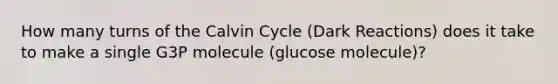 How many turns of the Calvin Cycle (Dark Reactions) does it take to make a single G3P molecule (glucose molecule)?