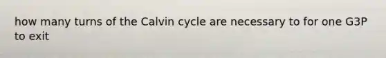 how many turns of the Calvin cycle are necessary to for one G3P to exit