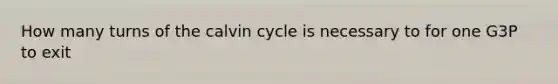 How many turns of the calvin cycle is necessary to for one G3P to exit