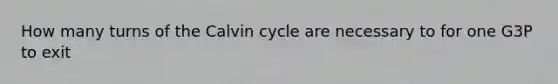 How many turns of the Calvin cycle are necessary to for one G3P to exit