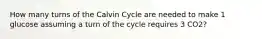 How many turns of the Calvin Cycle are needed to make 1 glucose assuming a turn of the cycle requires 3 CO2?