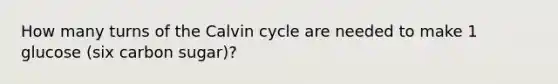 How many turns of the Calvin cycle are needed to make 1 glucose (six carbon sugar)?