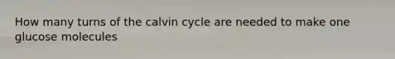 How many turns of the calvin cycle are needed to make one glucose molecules