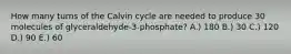 How many turns of the Calvin cycle are needed to produce 30 molecules of glyceraldehyde-3-phosphate? A.) 180 B.) 30 C.) 120 D.) 90 E.) 60