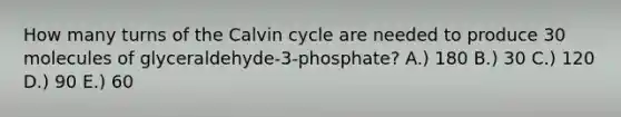 How many turns of the Calvin cycle are needed to produce 30 molecules of glyceraldehyde-3-phosphate? A.) 180 B.) 30 C.) 120 D.) 90 E.) 60