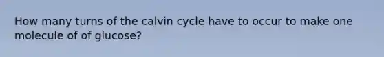 How many turns of the calvin cycle have to occur to make one molecule of of glucose?