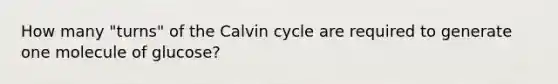 How many "turns" of the Calvin cycle are required to generate one molecule of glucose?