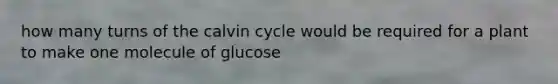 how many turns of the calvin cycle would be required for a plant to make one molecule of glucose