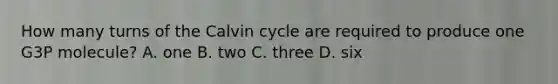 How many turns of the Calvin cycle are required to produce one G3P molecule? A. one B. two C. three D. six