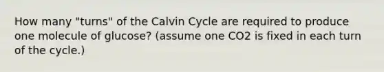 How many "turns" of the Calvin Cycle are required to produce one molecule of glucose? (assume one CO2 is fixed in each turn of the cycle.)