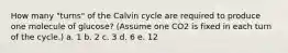 How many "turns" of the Calvin cycle are required to produce one molecule of glucose? (Assume one CO2 is fixed in each turn of the cycle.) a. 1 b. 2 c. 3 d. 6 e. 12