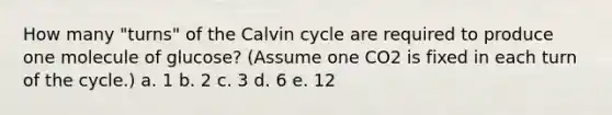 How many "turns" of the Calvin cycle are required to produce one molecule of glucose? (Assume one CO2 is fixed in each turn of the cycle.) a. 1 b. 2 c. 3 d. 6 e. 12