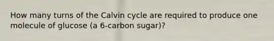 How many turns of the Calvin cycle are required to produce one molecule of glucose (a 6-carbon sugar)?