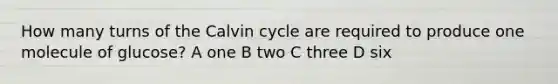 How many turns of the Calvin cycle are required to produce one molecule of glucose? A one B two C three D six