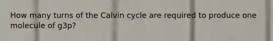 How many turns of the Calvin cycle are required to produce one molecule of g3p?