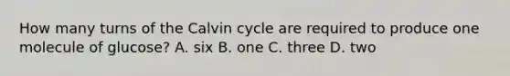 How many turns of the Calvin cycle are required to produce one molecule of glucose? A. six B. one C. three D. two