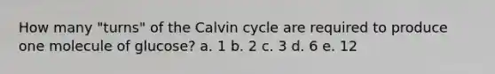 How many "turns" of the Calvin cycle are required to produce one molecule of glucose? a. 1 b. 2 c. 3 d. 6 e. 12