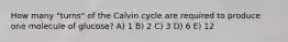 How many "turns" of the Calvin cycle are required to produce one molecule of glucose? A) 1 B) 2 C) 3 D) 6 E) 12