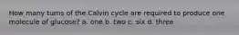 How many turns of the Calvin cycle are required to produce one molecule of glucose? a. one b. two c. six d. three