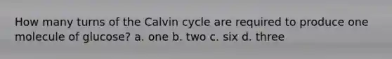 How many turns of the Calvin cycle are required to produce one molecule of glucose? a. one b. two c. six d. three