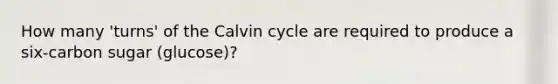 How many 'turns' of the Calvin cycle are required to produce a six-carbon sugar (glucose)?