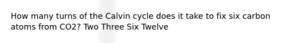 How many turns of the Calvin cycle does it take to fix six carbon atoms from CO2? Two Three Six Twelve