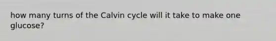 how many turns of the Calvin cycle will it take to make one glucose?