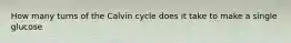 How many turns of the Calvin cycle does it take to make a single glucose