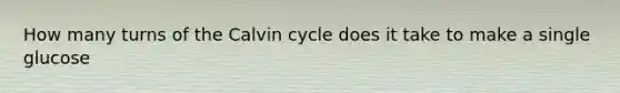 How many turns of the Calvin cycle does it take to make a single glucose